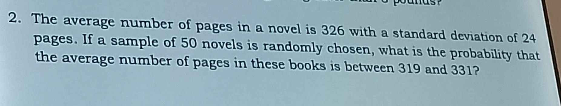 The average number of pages in a novel is 326 with a standard deviation of 24
pages. If a sample of 50 novels is randomly chosen, what is the probability that 
the average number of pages in these books is between 319 and 331?