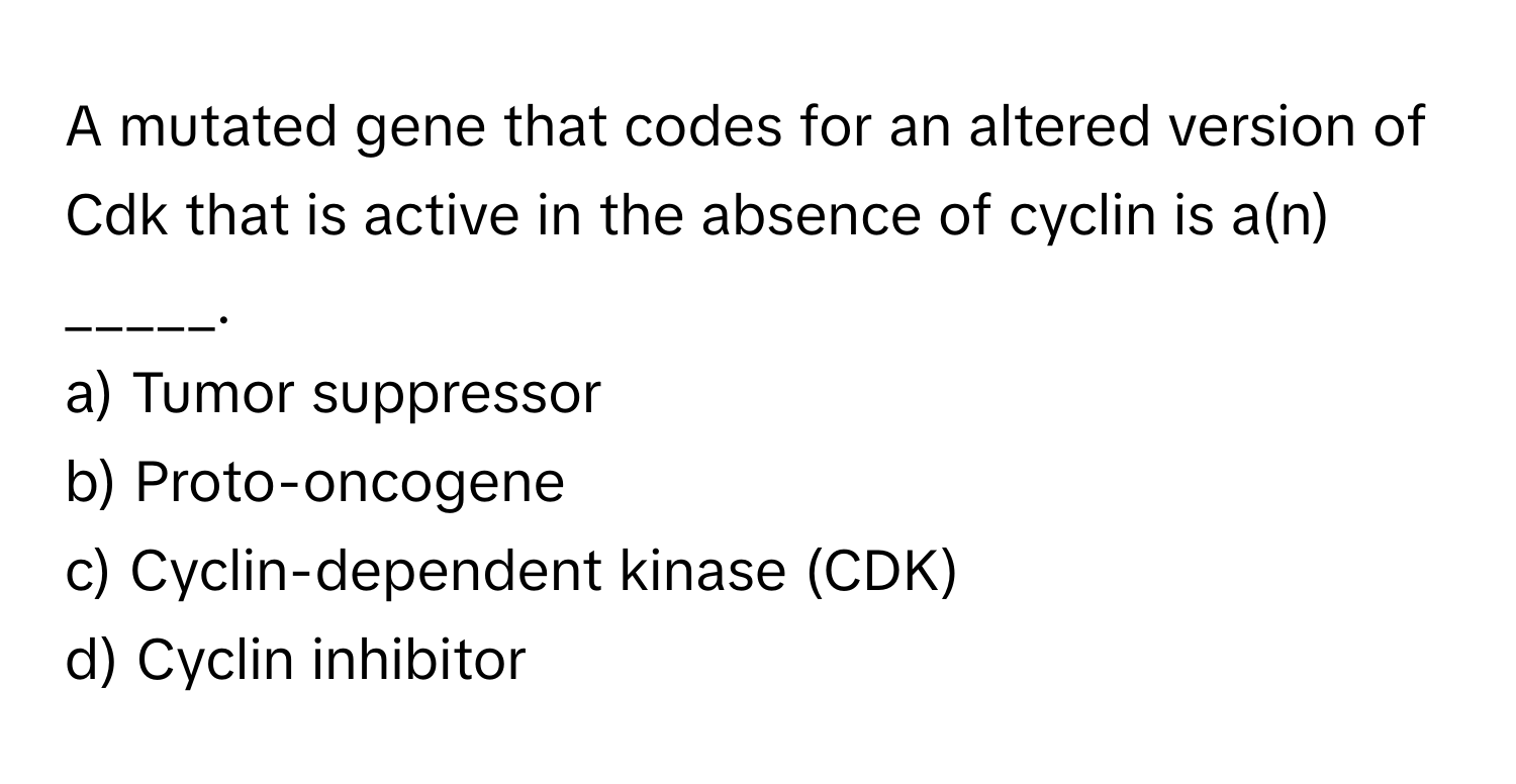 A mutated gene that codes for an altered version of Cdk that is active in the absence of cyclin is a(n) _____.

a) Tumor suppressor 
b) Proto-oncogene 
c) Cyclin-dependent kinase (CDK) 
d) Cyclin inhibitor