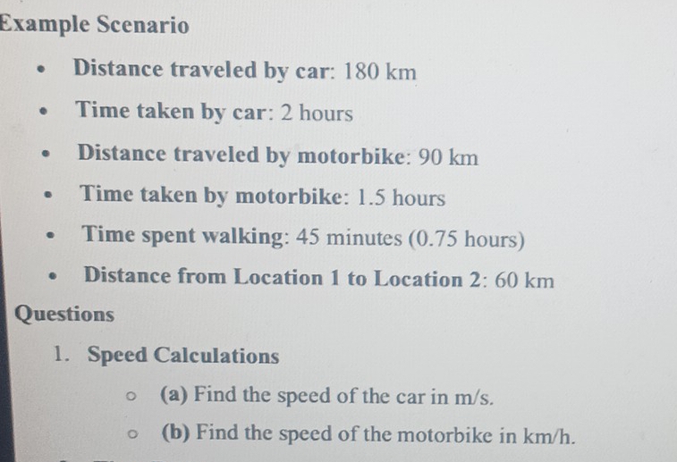 Example Scenario 
Distance traveled by car: 180 km
Time taken by car: 2 hours
Distance traveled by motorbike: 90 km
Time taken by motorbike: 1.5 hours
Time spent walking: 45 minutes (0.75 hours) 
Distance from Location 1 to Location 2:60km
Questions 
1. Speed Calculations 
(a) Find the speed of the car in m/s. 
(b) Find the speed of the motorbike in km/h.