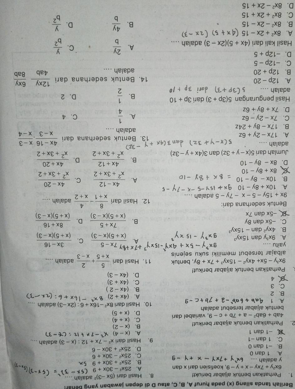 Berilah tanda silang (x) pada huruf A, B, C, atau D di depan jawaban yang benar!
1. Perhatikan bentuk aljabar beriukt! 8. Hasil dari (5x-3)^2 adalah ...
6x^2y+7xy-x+y-9 , koefisien dari x dan A. 25x^2-30x+9
y adalah ....
B. 25x^2+30x+9
-9
A. 1 dan 0 C. 25x^2-30x+6
B. -1 dan 0
D. 25x^2+30x-6
C. 1 dan -1 9. Hasil dari x^2-7x+12:(x-3) adalah ....
B -1 dan 1 A. (x-4)
2. Perhatikan bentuk aljabar berikut!
B. (x-2)
4ab+6ab^2-a+7b+c-9 , variabel dari C. (x+4)
D. (x+5)
bentuk aljabar tersebut adalah
A. 1 10. Hasil dari 8x^2-16x+6:(2x-3) adalah ....
A. (4x+2)
B. 2 B. (4x-2)
C. 3
B、4
C. (4x+3)
D. (4x-3). Perhatikan bentuk aljabar berikut!
9x^3y-5x+4xy^2-15xy^3+7x+8y , bentuk 11. Hasil dari  5/x+5 + 2/x-3  adalah ....
albajar tersebut memiliki suku sejenis
yaitu .... +7* frac ^+8y7x-5(x+5)(x-3) C.
A.
A. 9x^3y dan 15xy^3  (3x-16)/(x+5)(x-3) 
B. 4xy^2 dan -15xy^3
B.  (7x+5)/(x+5)(x-3) 
C. -5x dan 8y D.  (8x+16)/(x+5)(x-3) 
-5x dan 7x
12. Hasil dari  8/x+1 - 4/x+2 
Bentuk sederhana dari: adalah ....
9x+15y-5-x-7y-5 adalah ....
A. 10x+8y-10
B. 10x-8y-10 A.  (4x-12)/x^2+3x+2  C.  (4x-20)/x^2+3x+2 
8x+8y-10
D. 8x-8y-10
B.  (4x+12)/x^2+3x+2  D.  (4x+20)/x^2+3x+2 
Jumlah dari 5(x-y+3z) dan 3(4x+y-3z)
adalah ....
A. 17x-2y+6z 13. Bentuk sederhana dari  (4x-16)/x-3 ·  (x-3)/x-4 
adalah ....
B. 17x-8y+24z
C. 7x-2y-6z A.  1/4  C. 4
D. 7x+8y+6z
Hasil pengurangan 5(3p+3) dari 3p+10 D. 2
B.  1/2 
adalah ....
A. 12p-20 14. Bentuk sederhana dari  12xy/4ab  6xy/8ab 
B. 12p+20 adalah ....
C. -12p-5
D. -12p+5
Hasil kali dari (4x+5)(2x-3) adalah ....
A.  2y/b   y/b^2 
C.
A. 8x^2+2x-15
B. 8x^2-2x-15 B.  4y/b   y/b^2 
D.
C. 8x^2+2x+15
D. 8x^2-2x+15