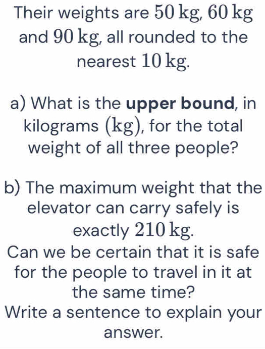 Their weights are 50 kg, 60 kg
and 90 kg, all rounded to the 
nearest 10 kg. 
a) What is the upper bound, in
kilograms (kg), for the total 
weight of all three people? 
b) The maximum weight that the 
elevator can carry safely is 
exactly 210 kg. 
Can we be certain that it is safe 
for the people to travel in it at 
the same time? 
Write a sentence to explain your 
answer.