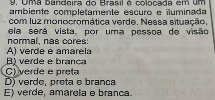 Uma bandeira do Brasil é colocada em um
ambiente completamente escuro e iluminada
com luz monocromática verde. Nessa situação,
ela será vista, por uma pessoa de visão
normal, nas cores:
A) verde e amarela
B) verde e branca
C) verde e preta
D) verde, preta e branca
E) verde, amarela e branca.