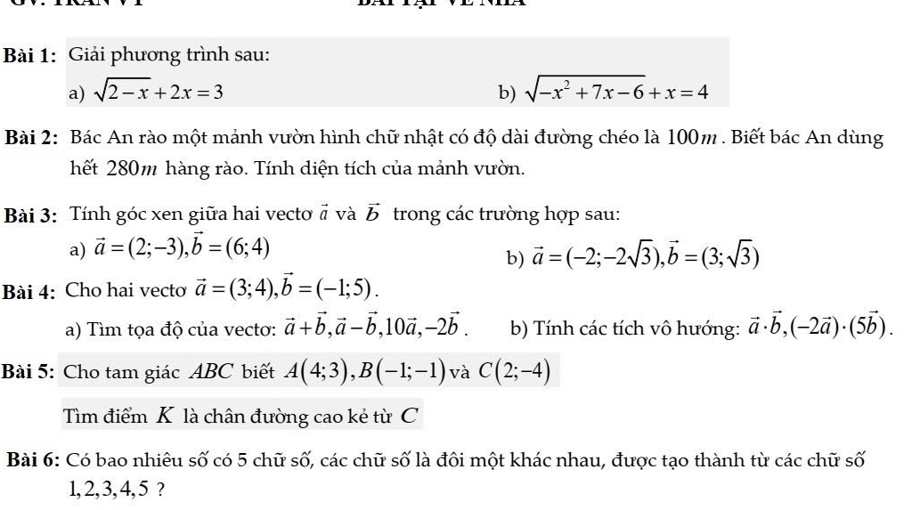 Giải phương trình sau: 
a) sqrt(2-x)+2x=3 b) sqrt(-x^2+7x-6)+x=4
Bài 2: Bác An rào một mảnh vườn hình chữ nhật có độ dài đường chéo là 100m. Biết bác An dùng 
hết 280m hàng rào. Tính diện tích của mảnh vườn. 
Bài 3: Tính góc xen giữa hai vectơ # và vector b trong các trường hợp sau: 
a) vector a=(2;-3), vector b=(6;4)
b) vector a=(-2;-2sqrt(3)), vector b=(3;sqrt(3))
Bài 4: Cho hai vecto vector a=(3;4), vector b=(-1;5). 
a) Tìm tọa độ của vectơ: vector a+vector b, vector a-vector b, 10vector a, -2vector b. b) Tính các tích vô hướng: vector a· vector b, (-2vector a)· (5vector b). 
Bài 5: Cho tam giác ABC biết A(4;3), B(-1;-1) và C(2;-4)
Tìm điểm K là chân đường cao kẻ từ C 
Bài 6: Có bao nhiêu số có 5 chữ số, các chữ số là đôi một khác nhau, được tạo thành từ các chữ số
1, 2, 3, 4, 5 ?