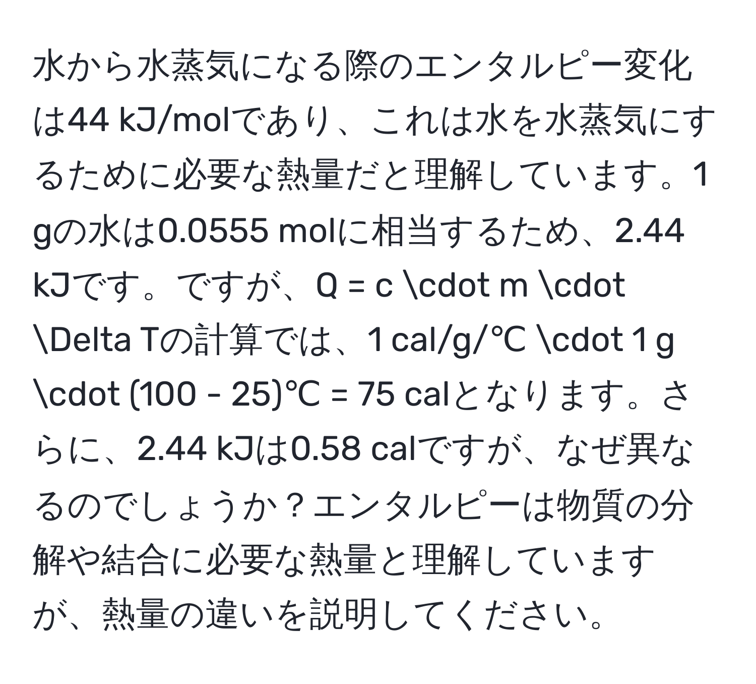 水から水蒸気になる際のエンタルピー変化は44 kJ/molであり、これは水を水蒸気にするために必要な熱量だと理解しています。1 gの水は0.0555 molに相当するため、2.44 kJです。ですが、Q = c · m · Delta Tの計算では、1 cal/g/℃ · 1 g · (100 - 25)℃ = 75 calとなります。さらに、2.44 kJは0.58 calですが、なぜ異なるのでしょうか？エンタルピーは物質の分解や結合に必要な熱量と理解していますが、熱量の違いを説明してください。