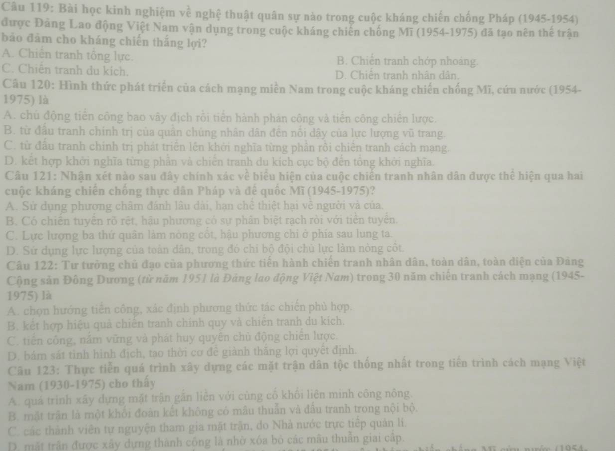 Bài học kinh nghiệm về nghệ thuật quân sự nào trong cuộc kháng chiến chống Pháp (1945-1954)
được Đảng Lao động Việt Nam vận dụng trong cuộc kháng chiến chống Mĩ (1954-1975) đã tạo nên thể trận
bảo đảm cho kháng chiến thắng lợi?
A. Chiến tranh tổng lực. B. Chiến tranh chớp nhoảng.
C. Chiên tranh du kích. D. Chiến tranh nhân dân.
Câu 120: Hình thức phát triển của cách mạng miền Nam trong cuộc kháng chiến chống Mĩ, cứu nước (1954-
1975) là
A. chủ động tiền công bao vây địch rồi tiến hành phản công và tiền công chiến lược.
B. từ đầu tranh chính trị của quần chúng nhân dân đền nổi dậy của lực lượng vũ trang.
C. từ đấu tranh chính trị phát triển lên khời nghĩa từng phần rồi chiến tranh cách mạng.
D. kết hợp khởi nghĩa từng phần và chiến tranh du kích cục bộ đến tổng khởi nghĩa.
Câu 121: Nhận xét nào sau đây chính xác về biểu hiện của cuộc chiến tranh nhân dân được thể hiện qua hai
cuộc kháng chiến chống thực dân Pháp và đế quốc Mĩ (1945-1975)?
A. Sử dụng phương châm đánh lâu dài, hạn chề thiệt hại về người và của.
B. Có chiến tuyển rõ rệt, hậu phương có sự phân biệt rạch ròi với tiền tuyển.
C. Lực lượng ba thứ quân làm nỏng cốt, hậu phương chỉ ở phía sau lung ta.
D. Sứ dụng lực lượng của toàn dân, trong đó chi bộ đội chủ lực làm nòng côt.
Câu 122: Tư tưởng chủ đạo của phương thức tiến hành chiến tranh nhân dân, toàn dân, toàn diện của Đảng
Cộng sản Đông Dương (từ năm 1951 là Đảng lao động Việt Nam) trong 30 năm chiến tranh cách mạng (1945-
1975) là
A. chọn hướng tiển công, xác định phương thức tác chiến phù hợp.
B. kết hợp hiệu quả chiến tranh chính quy và chiến tranh du kích.
C. tiến công, nắm vững và phát huy quyền chủ động chiến lược.
D. bám sát tình hình địch, tạo thời cơ để giành thăng lợi quyết định.
Câu 123: Thực tiễn quá trình xây dựng các mặt trận dân tộc thống nhất trong tiến trình cách mạng Việt
Nam (1930-1975) cho thấy
A. quá trình xây dựng mặt trận gắn liền với cùng cố khổi liên minh công nông.
B. mặt trận là một khối đoàn kết không có mâu thuẫn và đấu tranh trong nội bộ.
C. các thành viên tự nguyện tham gia mặt trận, do Nhà nước trực tiếp quản li.
D. mặt trận được xây dựng thành công là nhờ xóa bỏ các mâu thuẫn giai cấp.