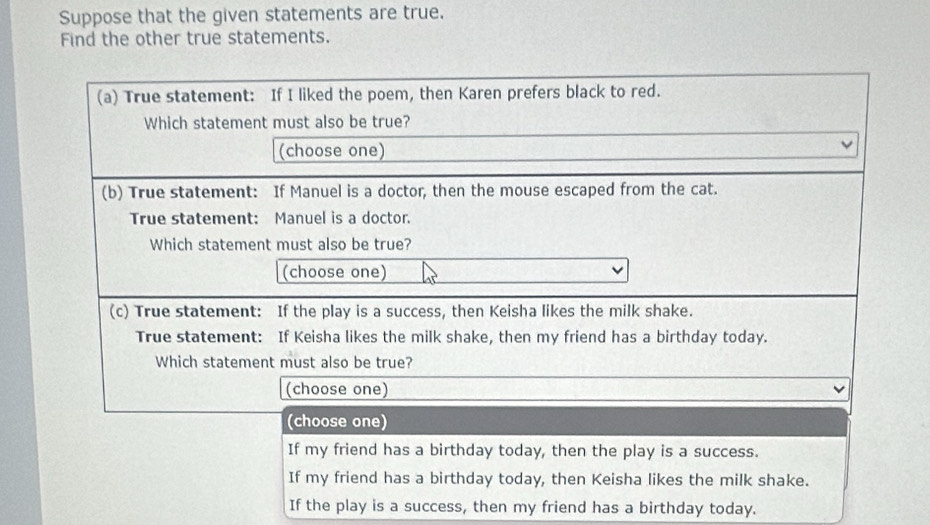 Suppose that the given statements are true. 
Find the other true statements. 
(a) True statement: If I liked the poem, then Karen prefers black to red. 
Which statement must also be true? 
(choose one) 
(b) True statement: If Manuel is a doctor, then the mouse escaped from the cat. 
True statement: Manuel is a doctor. 
Which statement must also be true? 
(choose one) 
(c) True statement: If the play is a success, then Keisha likes the milk shake. 
True statement: If Keisha likes the milk shake, then my friend has a birthday today. 
Which statement must also be true? 
(choose one) 
(choose one) 
If my friend has a birthday today, then the play is a success. 
If my friend has a birthday today, then Keisha likes the milk shake. 
If the play is a success, then my friend has a birthday today.