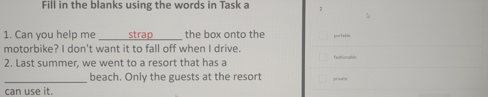 Fill in the blanks using the words in Task a 
2 
1. Can you help me _strap_ the box onto the portable 
motorbike? I don't want it to fall off when I drive. 
fashionable 
2. Last summer, we went to a resort that has a 
_beach. Only the guests at the resort private 
can use it.