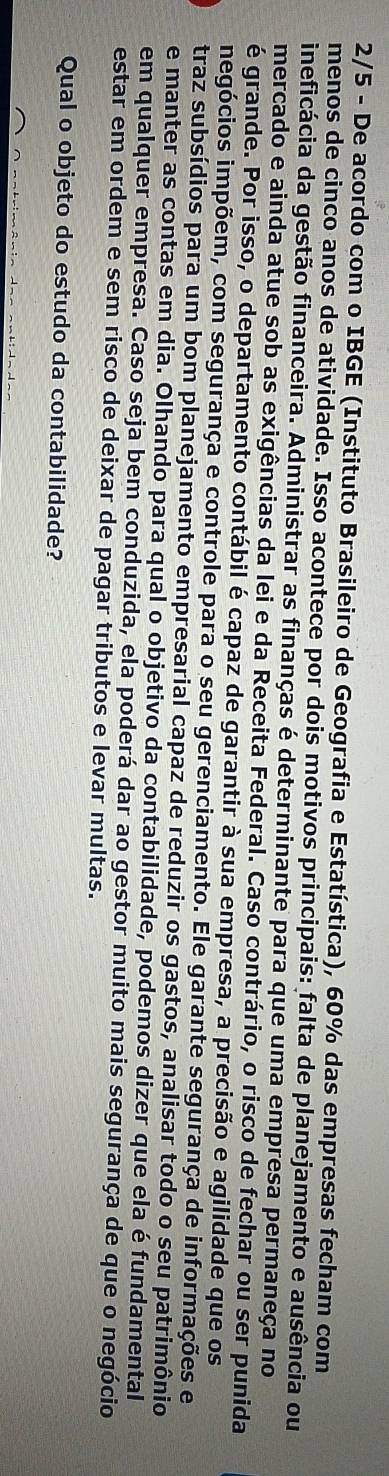 2/5 - De acordo com o IBGE (Instituto Brasileiro de Geografia e Estatística), 60% das empresas fecham com 
menos de cinco anos de atividade. Isso acontece por dois motivos principais: falta de planejamento e ausência ou 
ineficácia da gestão financeira. Administrar as finanças é determinante para que uma empresa permaneça no 
mercado e ainda atue sob as exigências da lei e da Receita Federal. Caso contrário, o risco de fechar ou ser punida 
é grande. Por isso, o departamento contábil é capaz de garantir à sua empresa, a precisão e agilidade que os 
iigócios impõem, com segurança e controle para o seu gerenciamento. Ele garante segurança de informações e 
traz subsídios para um bom planejamento empresarial capaz de reduzir os gastos, analisar todo o seu patrimônio 
e manter as contas em dia. Olhando para qual o objetivo da contabilidade, podemos dizer que ela é fundamental 
em qualquer empresa. Caso seja bem conduzida, ela poderá dar ao gestor muito mais segurança de que o negócio 
estar em ordem e sem risco de deixar de pagar tributos e levar multas. 
Qual o objeto do estudo da contabilidade?