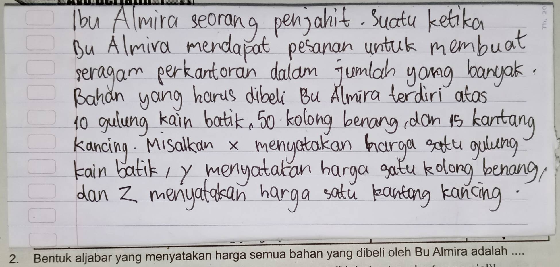 Ibu Almira seorang, pen) abit. Suatu ketika 
Bu Almiva mendapat pesanan untuk membuat 
seragam perkantoran dalam jumlah yong banyak. 
Bahan yang harus dibeli Bu Almira terdiri atas 
1o gulung kain batik, so kolong benang dan is kantang 
kancing. Misalkan x menyatakan harga setu gulung 
kain batik/ y menyatakan harga gatu kolong benang, 
dan Z menyatakan harga satu pantong kancing.