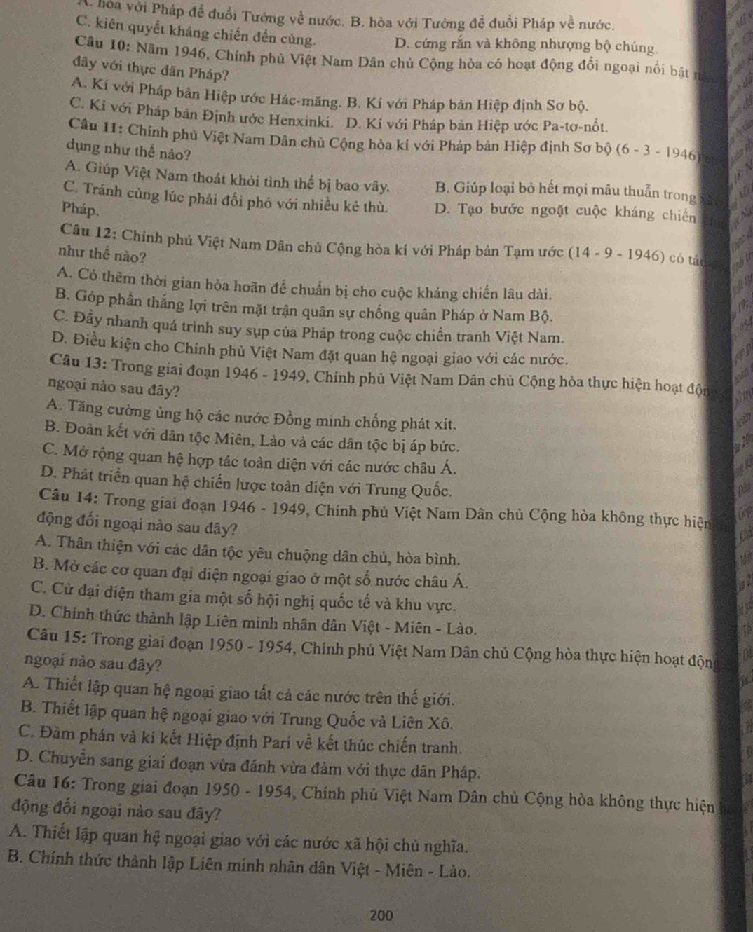 hóa với Pháp đề đuổi Tướng về nước. B. hòa với Tường để đuổi Pháp về nước.
C. kiên quyết kháng chiến đến cùng.
D. cứng rắn và không nhượng bộ chúng
Câu 10: Năm 1946, Chính phủ Việt Nam Dân chủ Cộng hòa có hoạt động đổi ngoại nổi bật n
đây với thực dân Pháp?
A. Kí với Pháp bản Hiệp ước Hác-măng. B. Kí với Pháp bản Hiệp định Sơ bộ.
C. Kỉ với Pháp bản Định ước Henxinki. D. Kí với Pháp bàn Hiệp ước Pa-tơ-nốt.
Câu 11: Chính phủ Việt Nam Dân chủ Cộng hòa kí với Pháp bản Hiệp định Sơ bộ
dụng như thế nào? (6-3-1946
A A
A. Giúp Việt Nam thoát khỏi tình thể bị bao vây. B. Giúp loại bỏ hết mọi mâu thuẫn trong xùi a
C. Tránh cùng lúc phải đổi phỏ với nhiều kẻ thù. D. Tạo bước ngoặt cuộc kháng chiến aN
Pháp.
2  
Câu 12: Chính phủ Việt Nam Dân chủ Cộng hòa kí với Pháp bản Tạm ước (14-9-1946) có táo thu
như thể nào?
A. Có thêm thời gian hòa hoãn để chuẩn bị cho cuộc kháng chiến lâu dài.
an
B. Góp phần thắng lợi trên mặt trận quân sự chống quân Pháp ở Nam Bộ.
C. Đầy nhanh quá trình suy sụp của Pháp trong cuộc chiến tranh Việt Nam.
D. Điều kiện cho Chính phủ Việt Nam đặt quan hệ ngoại giao với các nước.
Câu 13: Trong giai đoạn 1946 - 1949, Chính phủ Việt Nam Dân chủ Cộng hòa thực hiện hoạt đội
ngoại nào sau đây?
A. Tăng cường ủng hộ các nước Đồng minh chống phát xít.
can
B. Đoàn kết với dân tộc Miên, Lào và các dân tộc bị áp bức.
2
C. Mở rộng quan hệ hợp tác toàn diện với các nước châu Á.
D. Phát triển quan hệ chiến lược toàn diện với Trung Quốc.
as
Câu 14: Trong giai đoạn 1946 - 1949, Chính phủ Việt Nam Dân chủ Cộng hòa không thực hiện
động đối ngoại nào sau đây?
A. Thân thiện với các dân tộc yêu chuộng dân chủ, hòa bình.
B. Mở các cơ quan đại diện ngoại giao ở một số nước châu Á.
C. Cử đại diện tham gia một số hội nghị quốc tế và khu vực.
D. Chính thức thành lập Liên minh nhân dân Việt - Miên - Lào.
Câu 15: Trong giai đoạn 1950 - 1954, Chính phủ Việt Nam Dân chủ Cộng hòa thực hiện hoạt động
n
ngoại nảo sau đây?
a
A. Thiết lập quan hệ ngoại giao tất cả các nước trên thế giới.
B. Thiết lập quan hệ ngoại giao với Trung Quốc và Liên Xô.
7
C. Đảm phán và kí kết Hiệp định Parí về kết thúc chiến tranh.
a
D. Chuyển sang giai đoạn vừa đánh vừa đàm với thực dân Pháp.
Câu 16: Trong giai đoạn 1950 - 1954, Chính phủ Việt Nam Dân chủ Cộng hòa không thực hiện
động đối ngoại nào sau đây?
A. Thiết lập quan hệ ngoại giao với các nước xã hội chủ nghĩa.
B. Chính thức thành lập Liên minh nhân dân Việt - Miên - Lảo.
200