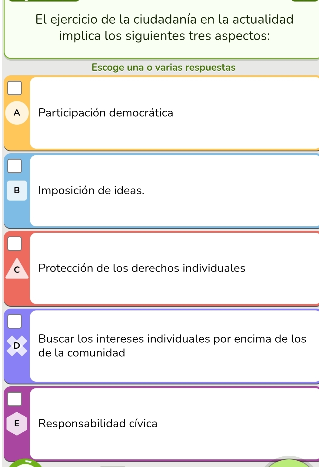 El ejercicio de la ciudadanía en la actualidad
implica los siguientes tres aspectos:
Escoge una o varias respuestas
A Participación democrática
B Imposición de ideas.
C Protección de los derechos individuales
Buscar los intereses individuales por encima de los
D
de la comunidad
E Responsabilidad cívica