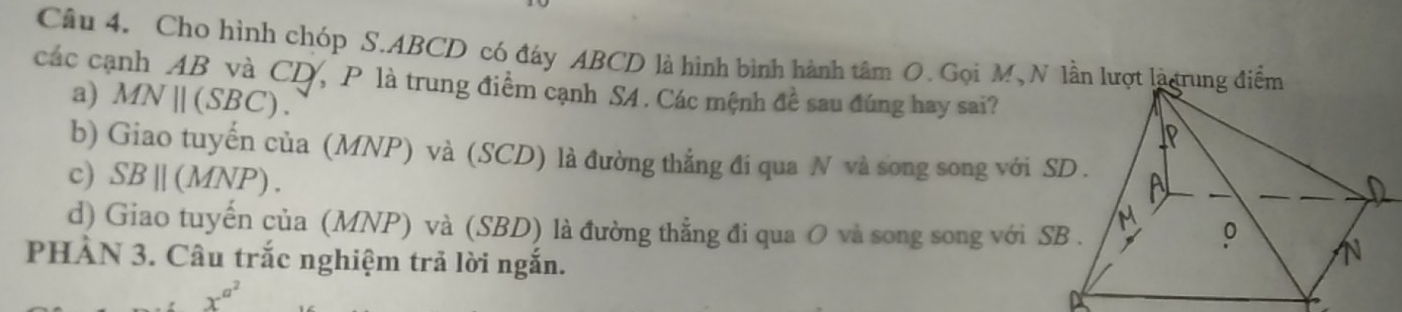 Cho hình chóp S. ABCD có đáy ABCD là hình bình hành tâm O. Gọi M, N lần lượt là rung điểm
các cạnh AB và CD, P là trung điểm cạnh S4. Các mệnh đề sau đúng hay sai?
a) MNparallel (SBC).
b) Giao tuyến của (MNP) và (SCD) là đường thẳng đi qua N và song song với
c) SBparallel (MNP)
d) Giao tuyến của (MNP) và (SBD) là đường thẳng đi qua O và song song với 
PHÀN 3. Câu trắc nghiệm trả lời ngắn.