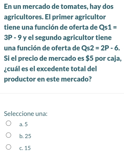 En un mercado de tomates, hay dos
agricultores. El primer agricultor
tiene una función de oferta de Qs1=
3P - 9 y el segundo agricultor tiene
una función de oferta de Qs2=2P-6. 
Si el precio de mercado es $5 por caja,
¿cuál es el excedente total del
productor en este mercado?
Seleccione una:
a. 5
b. 25
c. 15