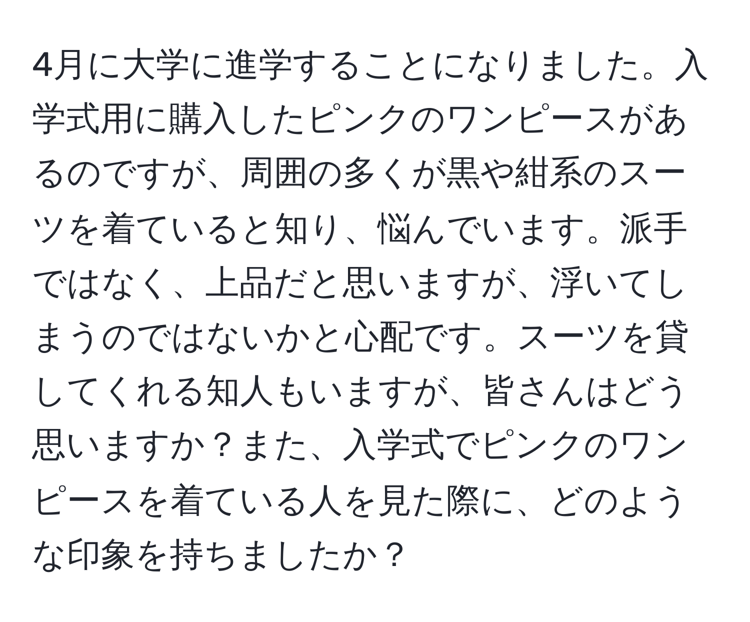 4月に大学に進学することになりました。入学式用に購入したピンクのワンピースがあるのですが、周囲の多くが黒や紺系のスーツを着ていると知り、悩んでいます。派手ではなく、上品だと思いますが、浮いてしまうのではないかと心配です。スーツを貸してくれる知人もいますが、皆さんはどう思いますか？また、入学式でピンクのワンピースを着ている人を見た際に、どのような印象を持ちましたか？