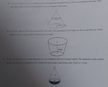 A cone of radius 10 cm is cut into two parts through the mid-point of its vertical axis parallel to the base. Find 
the ratio of the volumes of the smaller cone and frustum of the cone. 
39) A flower vase is in the form of frustum of a cone. The perimeters of its bases are 44 cm and 8.4π cm. If the 
depth is 14 cm, then find how much soil it can hold. 
91. A toy is in the form of a cone mounted on a hemisphere both are of same radius. The diameter of the conical 
portion is 6 m and its height is 4 cm. Determine the surface area of the solid. [Take π =3.14]