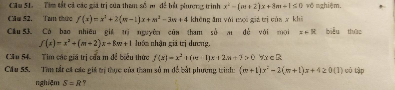 Tìm tất cả các giá trị của tham số m để bất phương trình x^2-(m+2)x+8m+1≤ 0 vô nghiệm. 
Câu 52. Tam thức f(x)=x^2+2(m-1)x+m^2-3m+4 không âm với mọi giá trị của x khi 
Câu 53. Có bao nhiêu giá trị nguyên của tham số m đề với mọi x∈ R biểu thức
f(x)=x^2+(m+2)x+8m+1 luôn nhận giá trị dương. 
Câu 54. Tìm các giá trị của m đề biểu thức f(x)=x^2+(m+1)x+2m+7>0forall x∈ R
Câu 55. Tìm tất cả các giá trị thực của tham số m để bất phương trình: (m+1)x^2-2(m+1)x+4≥ 0 (1) có tập 
nghiệm S=R ?