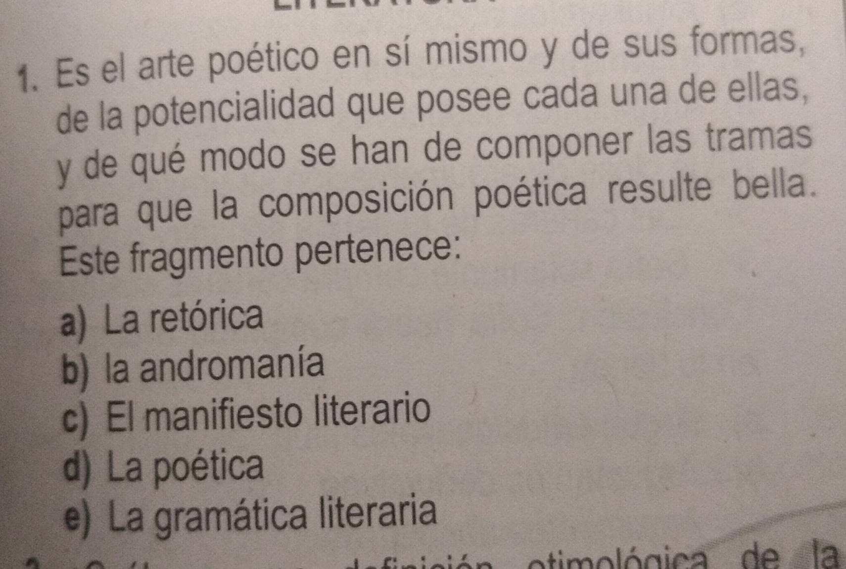 Es el arte poético en sí mismo y de sus formas,
de la potencialidad que posee cada una de ellas,
y de qué modo se han de componer las tramas
para que la composición poética resulte bella.
Este fragmento pertenece:
a) La retórica
b) la andromanía
c) El manifiesto literario
d) La poética
e) La gramática literaria
timológica de la