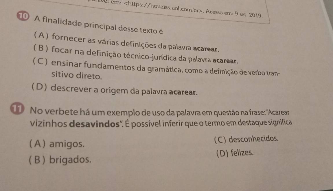 lve em:. Acesso em: 9 set. 2019.
10 A finalidade principal desse texto é
( A ) fornecer as várias definições da palavra acarear.
(B ) focar na definição técnico-jurídica da palavra acarear.
(C ) ensinar fundamentos da gramática, como a definição de verbo tran-
sitivo direto.
(D) descrever a origem da palavra acarear.
1 No verbete há um exemplo de uso da palavra em questão na frase:"Acarear
vizinhos desavindos". É possível inferir que o termo em destaque significa
(A ) amigos. ( C ) desconhecidos.
(B ) brigados. (D) felizes.