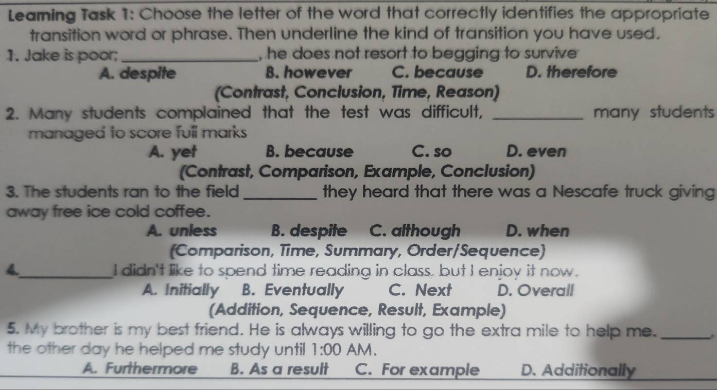 Leaming Task 1: Choose the letter of the word that correctly identifies the appropriate
transition word or phrase. Then underline the kind of transition you have used.
1. Jake is poor; _, he does not resort to begging to survive
A. despite B. however C. because D. therefore
(Contrast, Conclusion, Time, Reason)
2. Many students complained that the test was difficult, _many students
managed to score full marks
A. yet B. because C. so D. even
(Contrast, Comparison, Example, Conclusion)
3. The students ran to the field _they heard that there was a Nescafe truck giving
away free ice cold coffee.
A. unless B. despite C. although D. when
(Comparison, Time, Summary, Order/Sequence)
_I didn't like to spend time reading in class. but I enjoy it now.
A. Initially B. Eventually C. Next D. Overall
(Addition, Sequence, Result, Example)
5. My brother is my best friend. He is always willing to go the extra mile to help me._
the other day he helped me study until 1:00 AM.
A. Furthermore B. As a result C. For example D. Additionally