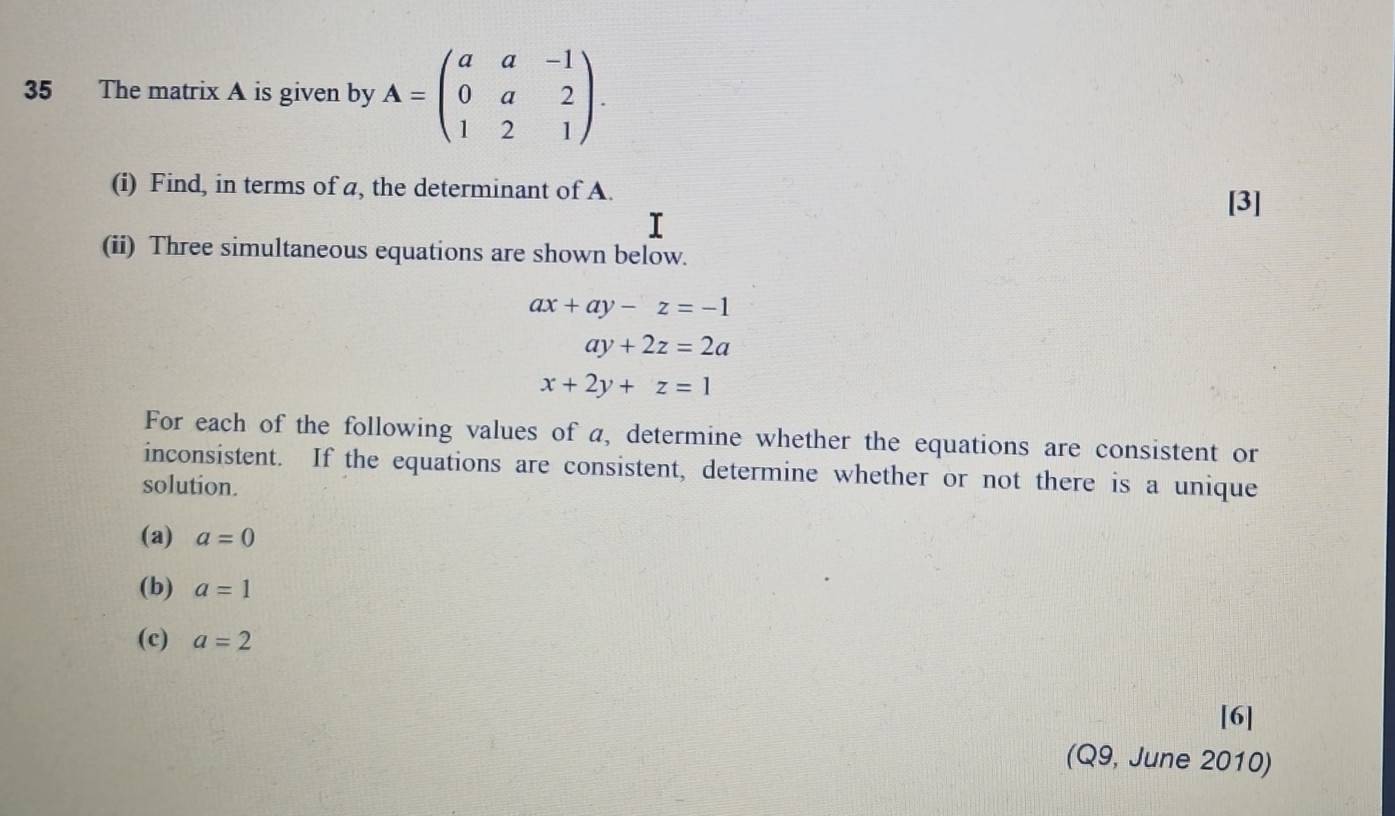 The matrix A is given by A=beginpmatrix a&a&-1 0&a&2 1&2&1endpmatrix. 
(i) Find, in terms of a, the determinant of A. 
r 
[3] 
(ii) Three simultaneous equations are shown below.
ax+ay-z=-1
ay+2z=2a
x+2y+z=1
For each of the following values of a, determine whether the equations are consistent or 
inconsistent. If the equations are consistent, determine whether or not there is a unique 
solution. 
(a) a=0
(b) a=1
(c) a=2
[6] 
(Q9, June 2010)