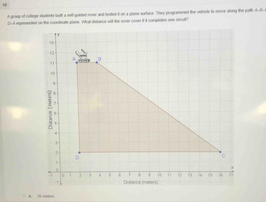 A group of college students built a self-guided rover and tested it on a plane surface. They programmed the vehicle to move along the path A-B
D-A represented on the coordinate plane. What distance will the rover cover if it completes one circuit?
A. 36 meters