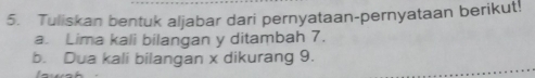 Tuliskan bentuk aljabar dari pernyataan-pernyataan berikut! 
a. Lima kali bilangan y ditambah 7. 
b. Dua kali bilangan x dikurang 9.