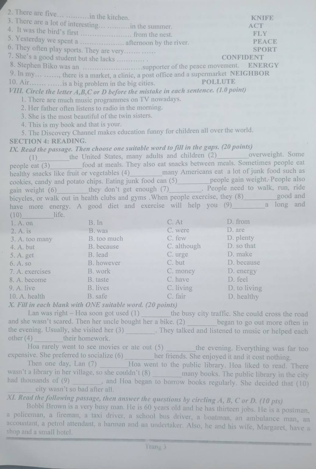 There are five.         in the kitchen.
KNIFE
3. There are a lot of interesting.._ in the summer. ACT
4. It was the bird’s first_
. from the nest. FLY
5. Yesterday we spent a _PEACE
afternoon by the river.
6. They often play sports. They are very._ SPORT
7. She's a good student but she lacks _CONFIDENT
8. Stephen Biko was an_
……supporter of the peace movement. ENERGY
9. In my… ……, there is a market, a clinic, a post office and a supermarket NEIGHBOR
10. Air…… …is a big problem in the big cities. POLLUTE
VIII. Circle the letter A,B,C or D before the mistake in each sentence. (1.0 point)
1. There are much music programmes on TV nowadays.
2. Her father often listens to radio in the morning.
3. She is the most beautiful of the twin sisters.
4. This is my book and that is your.
5. The Discovery Channel makes education funny for children all over the world.
SECTION 4: READING.
IX. Read the passage. Then choose one suitable word to fill in the gaps. (20 points)
(1)_ the United States, many adults and children (2)_ overweight. Some
people eat (3)_ food at meals. They also eat snacks between meals. Sometimes people eat
healthy snacks like fruit or vegetables (4)_ many Americans eat a lot of junk food such as
cookies, candy and potato chips. Eating junk food can (5)_ people gain weight. People also
gain weight (6)_ they don't get enough (7)_ . People need to walk, run, ride
bicycles, or walk out in health clubs and gyms .When people exercise, they (8)_ good and
have more energy. A good diet and exercise will help you (9)_ a long and
(10)_ life.
1. A. on B. In C. At D. from
2. A. is B. was C. were D. are
3. A. too many B. too much C. few D. plenty
4. A. but B. because C. although D. so that
5. A. get B. lead C. urge D. make
6. A. so B. however C. but D. because
7. A. exercises B. work C. money D. energy
8. A. become B. taste C. have D. feel
9. A. live B. lives C. living D. to living
10. A. health B. safe C. fair D. healthy
X. Fill in each blank with ONE suitable word. (20 points)
Lan was right - Hoa soon got used (1) _the busy city traffic. She could cross the road
and she wasn’t scared. Then her uncle bought her a bike. (2) _began to go out more often in
the evening. Usually, she visited her (3) _. They talked and listened to music or helped each
other (4)_ their homework.
Hoa rarely went to see movies or ate out (5) _the evening. Everything was far too
expensive. She preferred to socialize (6)_ her friends. She enjoyed it and it cost nothing.
Then one day, Lan (7) _Hoa went to the public library. Hoa liked to read. There
wasn’t a library in her village, so she couldn’t (8) _many books. The public library in the city
had thousands of (9) _, and Hoa began to borrow books regularly. She decided that (10)
_city wasn’t so bad after all.
XI. Read the following passage, then answer the questions by circling A, B, C or D. (10 pts)
Bobbi Brown is a very busy man. He is 60 years old and he has thirteen jobs. He is a postman,
a policeman, a fireman, a taxi driver, a school bus driver, a boatman, an ambulance man, an
accountant, a petrol attendant, a barman and an undertaker. Also, he and his wife, Margaret, have a
shop and a small hotel.
Trang 3