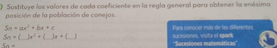 () Sustituye los valores de cada coeficiente en la regla general para obtener la enésima 
posición de la población de conejos.
Sn=ax^2+bx+c Para conocer más de las diferentes 
Sn= _ x^2+(_ )x+( __ ) sucesiones, visita el spark
Sn= ''Sucesiones matemáticas'''