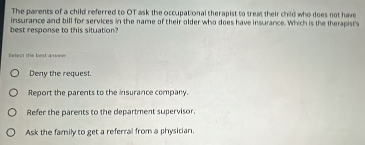 The parents of a child referred to OT ask the occupational therapist to treat their child who does not have
insurance and bill for services in the name of their older who does have insurance. Which is the therapist's
best response to this situation?
Select the best answer
Deny the request.
Report the parents to the insurance company.
Refer the parents to the department supervisor.
Ask the family to get a referral from a physician.