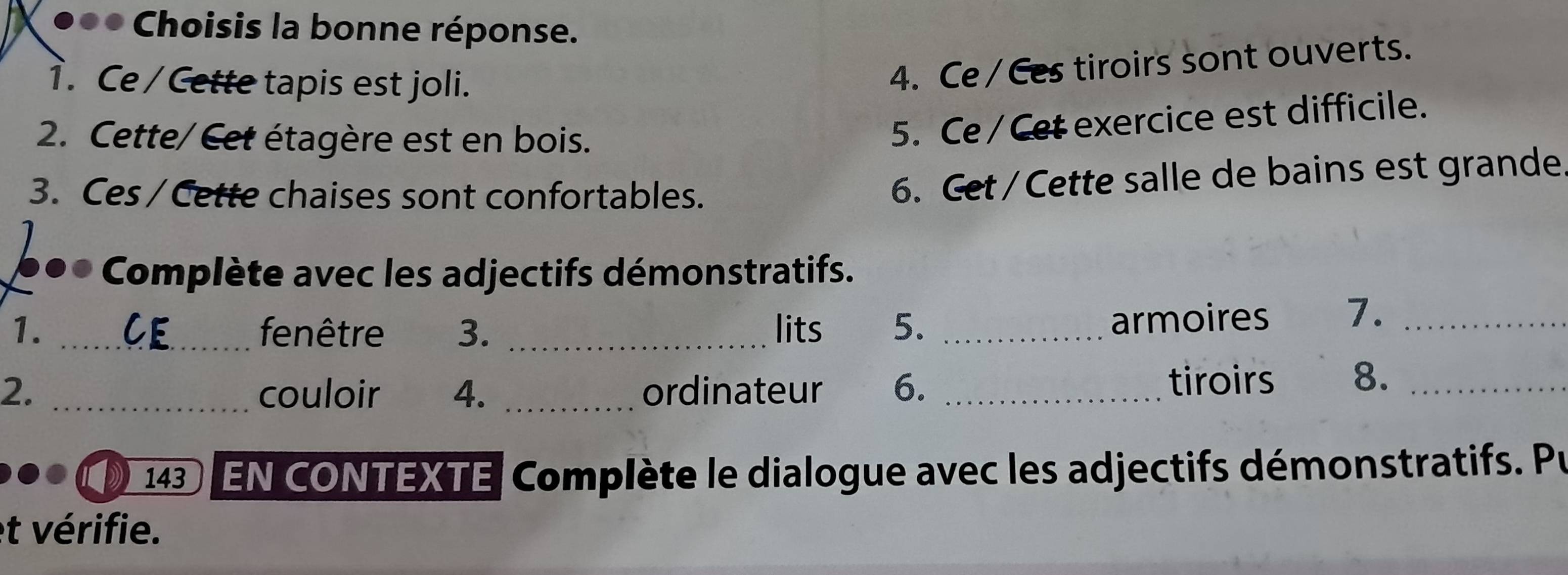 Choisis la bonne réponse. 
1. Ce / Cette tapis est joli. 
4. Ce / Ces tiroirs sont ouverts. 
2. Cette/ Cet étagère est en bois. 
5. Ce / Cet exercice est difficile. 
3. Ces / Cette chaises sont confortables. 
6. Get / Cette salle de bains est grande. 
6●* Complète avec les adjectifs démonstratifs. 
1. _fenêtre 3. _lits 5. _armoires 7._ 
2. _couloir 4. _ordinateur 6._ 
tiroirs 8._ 
143 EN CONTEXTE Complète le dialogue avec les adjectifs démonstratifs. Pu 
et vérifie.