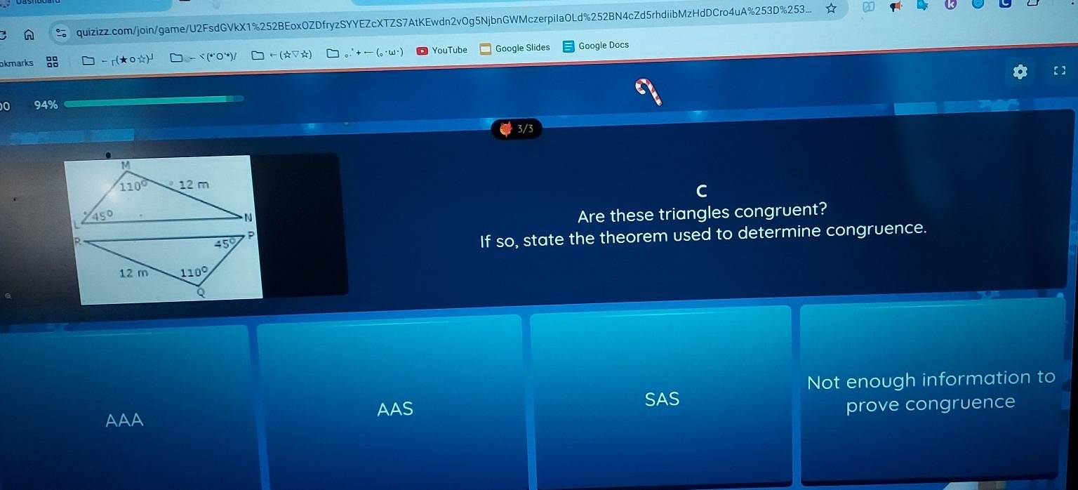 quizizz.com/join/game/U2FsdGVkX1%252BEoxOZDfryzSYYEZcXTZS7AtKEwdn2vOg5NjbnGWMczerpila0Ld%252BN4cZd5rhdiibMzHdDCro4uA%253D%253....
okmarks -r(★0☆) -- こ (*○“)/ -(xi V_W) + ('ω"  YouTube Google Slides Google Docs
0 94%
3/3
Are these triangles congruent?
If so, state the theorem used to determine congruence.
Not enough information to
AAS
SAS
AAA prove congruence