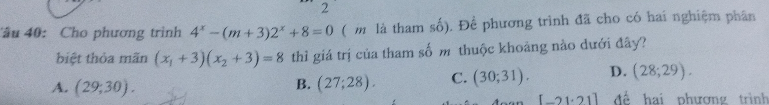 Cho phương trình 4^x-(m+3)2^x+8=0 ( m là tham số). Để phương trình đã cho có hai nghiệm phân
biệt thỏa mãn (x_1+3)(x_2+3)=8 thì giá trị của tham số m thuộc khoảng nào dưới đây?
D.
B.
A. (29;30). (27;28).
C. (30;31). (28;29).
[-21· 21] để hai phương trình