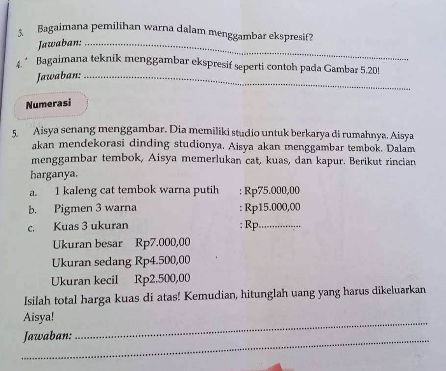 Bagaimana pemilihan warna dalam menggambar ekspresif? 
Jawaban:_ 
4.^ Bagaimana teknik menggambar ekspresif seperti contoh pada Gambar 5.20! 
Jawaban:_ 
Numerasi 
5. Aisya senang menggambar. Dia memiliki studio untuk berkarya di rumahnya. Aisya 
akan mendekorasi dinding studionya. Aisya akan menggambar tembok. Dalam 
menggambar tembok, Aisya memerlukan cat, kuas, dan kapur. Berikut rincian 
harganya. 
a. 1 kaleng cat tembok warna putih : Rp75.000,00
b. Pigmen 3 warna : Rp15.000,00
c. Kuas 3 ukuran : Rp_ 
Ukuran besar Rp7.000,00
Ukuran sedang Rp4.500,00
Ukuran kecil Rp2.500,00
Isilah total harga kuas di atas! Kemudian, hitunglah uang yang harus dikeluarkan 
_ 
Aisya! 
_Jawaban: