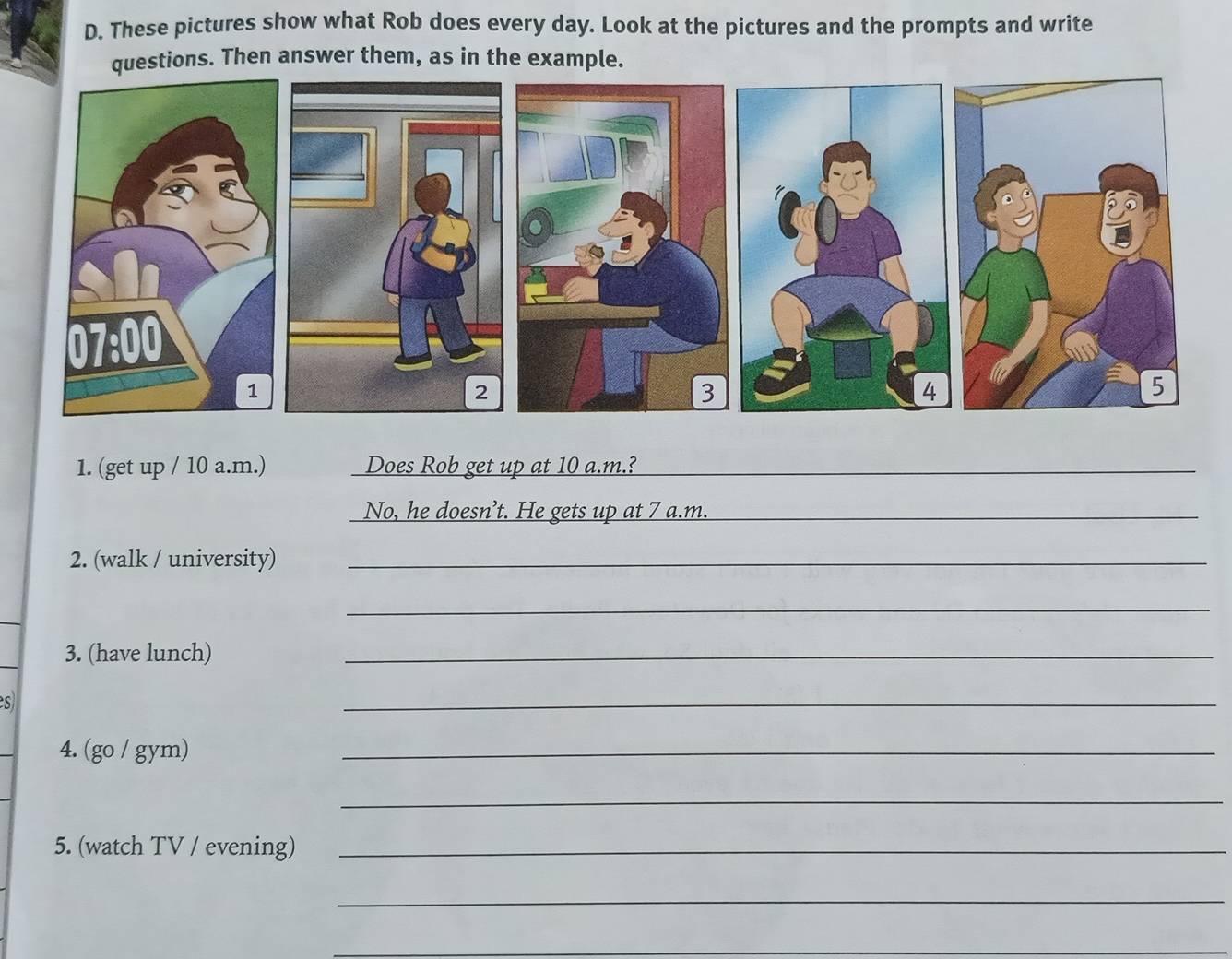 These pictures show what Rob does every day. Look at the pictures and the prompts and write 
questions. Then answer them, as in the example. 
2 
1. (get up / 10 a.m.) Does Rob get up at 10 a.m.?_ 
No, he doesn’t. He gets up at 7 a.m._ 
2. (walk / university)_ 
_ 
3. (have lunch) 
_ 
s 
_ 
4. (go / gym) 
_ 
_ 
5. (watch TV / evening)_ 
_ 
_