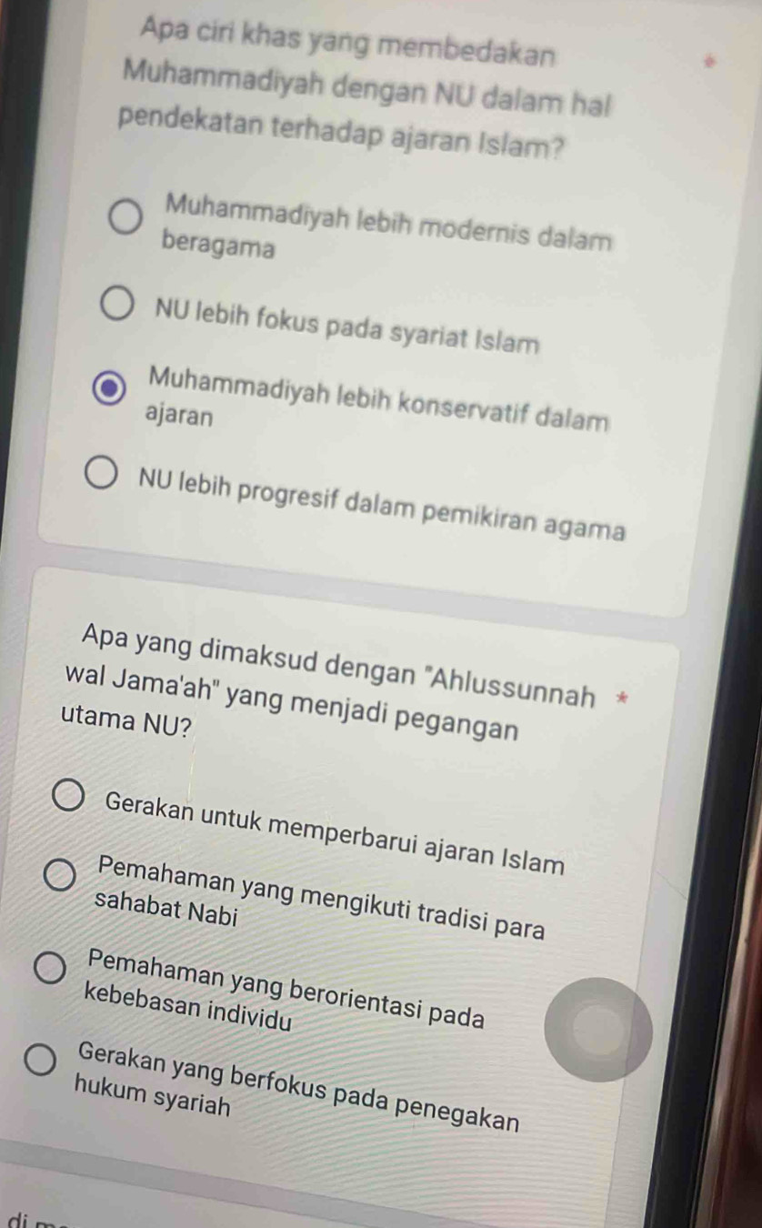 Apa ciri khas yang membedakan
Muhammadiyah dengan NU dalam hal
pendekatan terhadap ajaran Islam?
Muhammadiyah lebih modernis dalam
beragama
NU lebih fokus pada syariat Islam
Muhammadiyah lebih konservatif dalam
ajaran
NU lebih progresif dalam pemikiran agama
Apa yang dimaksud dengan ''Ahlussunnah *
wal Jama'ah" yang menjadi pegangan
utama NU?
Gerakan untuk memperbarui ajaran Islam
Pemahaman yang mengikuti tradisi para
sahabat Nabi
Pemahaman yang berorientasi pada
kebebasan individu
Gerakan yang berfokus pada penegakan
hukum syariah
d