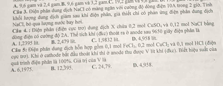 A. 9, 6 gam và 2, 4 gam.B. 9, 6 gam và 3, 2 gam.C. 19, 2 gam và 9, 8 gail. D. 1
Câu 3. Điện phân dung dịch NaCl có màng ngăn với cường độ dòng điện 10A trong 2 giờ. Tính
khối lượng dung dịch giảm sau khi điện phân, giả thiết chi có phản ứng điện phân dung dịch
NaCl, bỏ qua lượng nước bay hơi.
Câu 4. : Điện phân (điện cực trơ) dung dịch X chứa 0,2 mol CuSO_4 và 0,12 mol NaCl bằng
dòng điện có cường độ 2A. Thể tích khí (đkc) thoát ra ở anode sau 9650 giây điện phân là
A. 1,2395 lit. B. 2,479 lit. C. 1,9832 lít. D. 4,958 lít.
Câu 5: Điện phân dung dịch hỗn hợp gồm 0,1 mol FeCl_3,0,2molCuCl_2 và 0,1 mol HCl (điện
cực trơ). Khi ở cathode bắt đầu thoát khí thì ở anode thu được V lít khí (đkc). Biết hiệu suất của
quá trình điện phân là 100%, Giá trị của V là
A. 6,1975. B. 12,395. C. 24,79. D. 4,958.