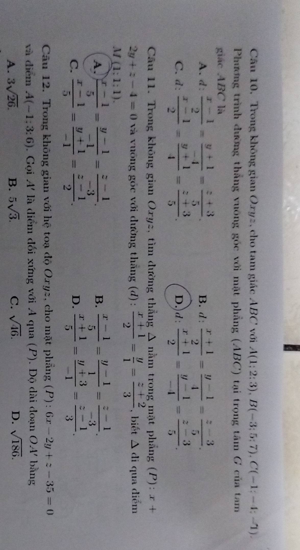 Câu 10, Trong không gian Oxyz, cho tam giác ABC với A(1;2:3),B(-3;5;7),C(-1;-4;-1).
Phương trình đường thắng vuỡng góc với mặt phẳng (ABC) tại trọng tâm G của tam
giác ABC là
A. d:  (x-1)/2 = (y+1)/-4 = (z+3)/5 . B. d :  (x+1)/2 = (y-1)/4 = (z-3)/5 .
C. d:  (x-1)/2 = (y+1)/4 = (z+3)/5 . D.)d:  (x+1)/2 = (y-1)/-4 = (z-3)/5 .
Câu 11. Trong không gian Oxy2, tìm dường thắng Δ nằm trong mặt phẳng (P): x+
2y+z-4=0 và vuống góc với dường thắng (d):  (x+1)/2 = y/1 = (z+2)/3  , biết △ di qua diểm
M(1:1:1).
A.  (x-1)/5 = (y-1)/-1 = (z-1)/-3 .  (x-1)/5 = (y-1)/1 = (z-1)/-3 .
B.
C.  (x-1)/5 = (y+1)/-1 = (z-1)/2 .  (x+1)/5 = (y+3)/-1 = (z-1)/3 .
D.
Câu 12. Trong không gian với hệ toạ độ Oxyz, cho mặt phẳng (P): 6x-2y+z-35=0
và diểm A(-1:3:6). Gọi A' là diểm đối xứng với A qua (P). Độ dài đoạn OA' bǎng
A. 3sqrt(26). B. 5sqrt(3). C. sqrt(46). D. sqrt(186).