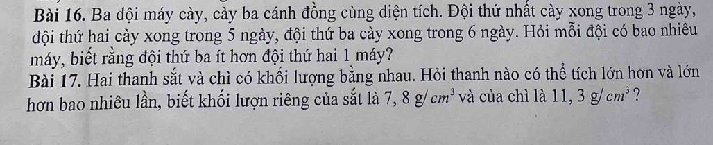 Ba đội máy cày, cày ba cánh đồng cùng diện tích. Đội thứ nhất cày xong trong 3 ngày, 
đội thứ hai cày xong trong 5 ngày, đội thứ ba cày xong trong 6 ngày. Hỏi mỗi đội có bao nhiêu 
máy, biết rằng đội thứ ba ít hơn đội thứ hai 1 máy? 
Bài 17. Hai thanh sắt và chì có khối lượng bằng nhau. Hỏi thanh nào có thể tích lớn hơn và lớn 
hơn bao nhiêu lần, biết khối lượn riêng của sắt là 7, 8g/cm^3 và của chì là 11, 3g/cm^3 ?