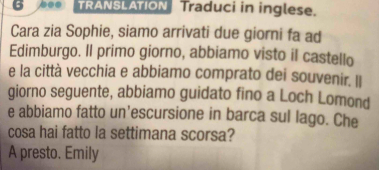 6 0 TRANSLATION Traduci in inglese. 
Cara zia Sophie, siamo arrivati due giorni fa ad 
Edimburgo. Il primo giorno, abbiamo visto il castello 
e la città vecchia e abbiamo comprato dei souvenir. Il 
giorno seguente, abbiamo guidato fino a Loch Lomond 
e abbiamo fatto un’escursione in barca sul lago. Che 
cosa hai fatto la settimana scorsa? 
A presto. Emily