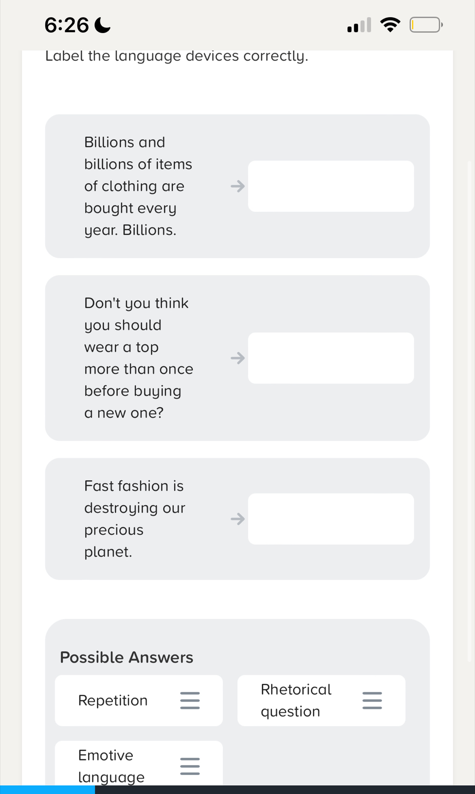 6:26 C □ , 
Label the language devices correctly. 
Billions and 
billions of items 
of clothing are 
bought every
year. Billions. 
Don't you think 
you should 
wear a top 
more than once 
before buying 
a new one? 
Fast fashion is 
destroying our 
precious 
planet. 
Possible Answers 
Rhetorical 
Repetition 
question I 
Emotive 
language