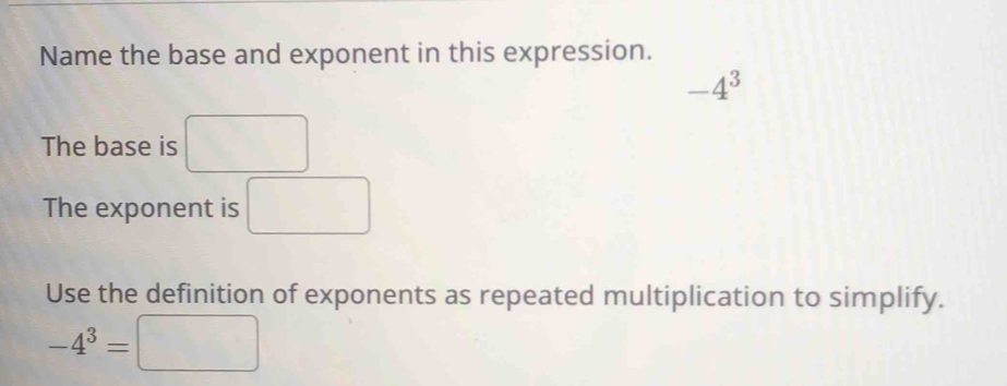 Name the base and exponent in this expression.
-4^3
The base is □
The exponent is □ 
Use the definition of exponents as repeated multiplication to simplify.
-4^3=□