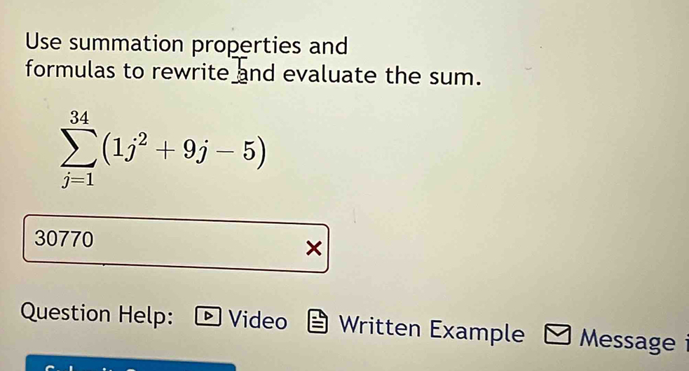 Use summation properties and 
formulas to rewrite and evaluate the sum.
sumlimits _(j=1)^(34)(1j^2+9j-5)
30770 × 
Question Help: Video Written Example Message