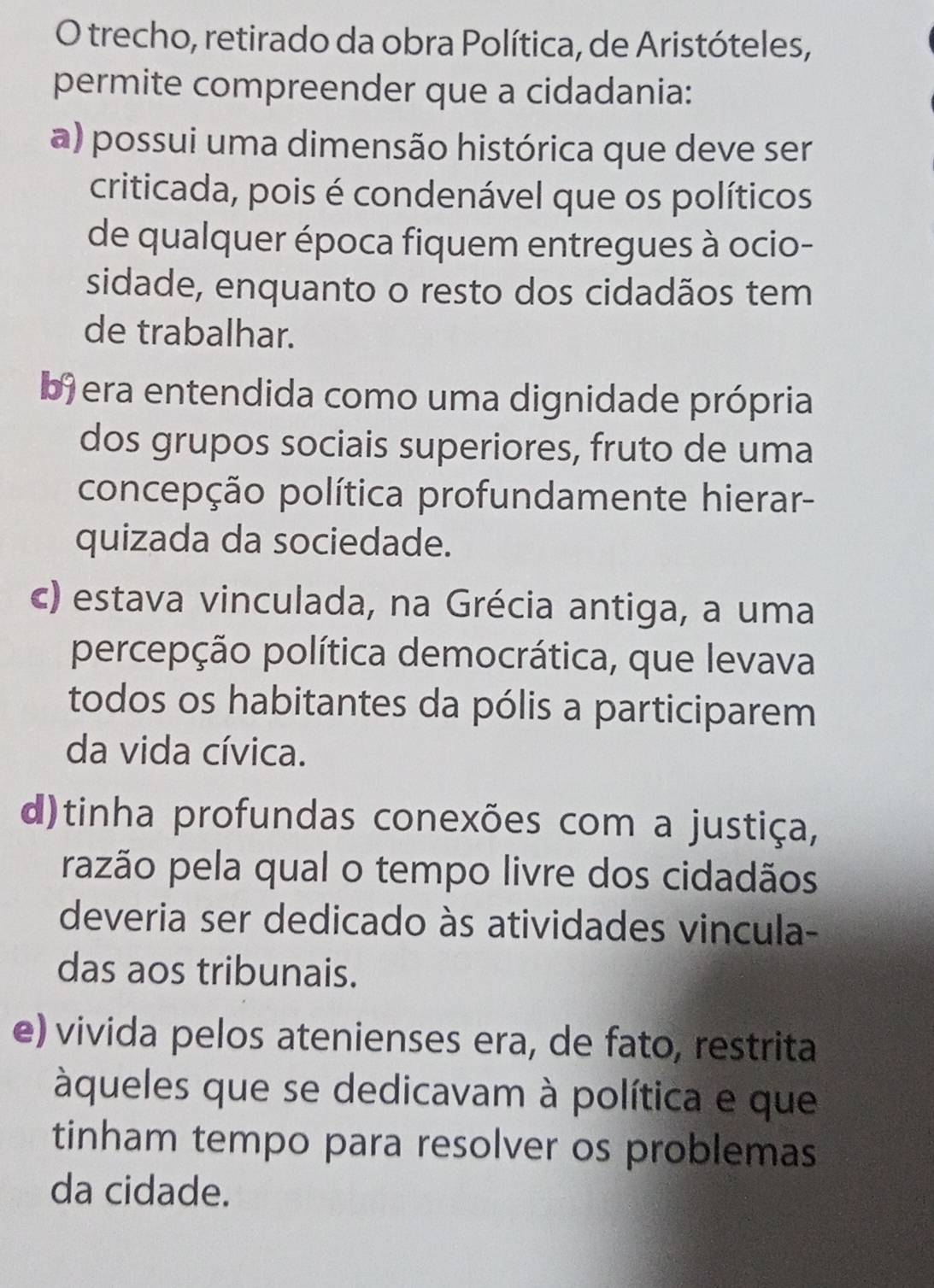 trecho, retirado da obra Política, de Aristóteles,
permite compreender que a cidadania:
a) possui uma dimensão histórica que deve ser
criticada, pois é condenável que os políticos
de qualquer época fiquem entregues à ocio-
sidade, enquanto o resto dos cidadãos tem
de trabalhar.
b) era entendida como uma dignidade própria
dos grupos sociais superiores, fruto de uma
concepção política profundamente hierar-
quizada da sociedade.
c) estava vinculada, na Grécia antiga, a uma
percepção política democrática, que levava
todos os habitantes da pólis a participarem
da vida cívica.
d)tinha profundas conexões com a justiça,
razão pela qual o tempo livre dos cidadãos
deveria ser dedicado às atividades vincula-
das aos tribunais.
e) vivida pelos atenienses era, de fato, restrita
àqueles que se dedicavam à política e que
tinham tempo para resolver os problemas
da cidade.