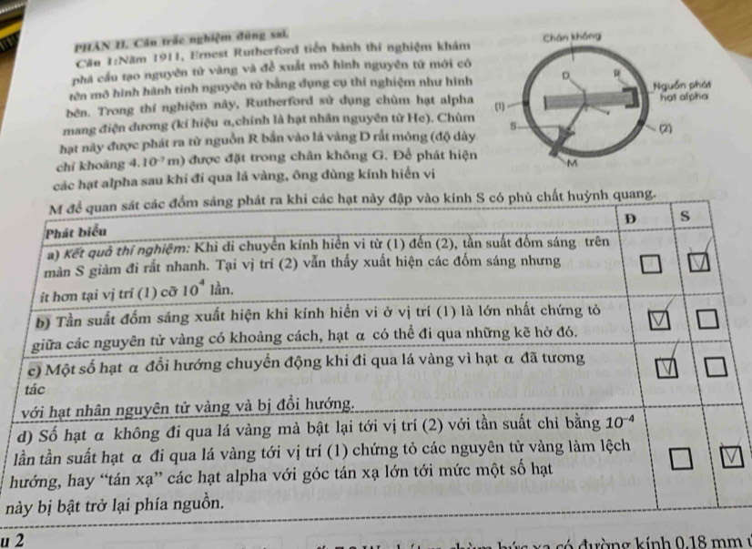 PHAN II. Câu trắc nghiệm đóng sai.
Cần 1:Năm 1911, Ernest Rutherford tiền hành thí nghiệm khám 
phá cầu tạo nguyên tử vàng và đề xuất mô hình nguyên tử mới có
tên mô hình hành tinh nguyên tử bằng đụng cụ thí nghiệm như hình
bên. Trong thí nghiệm này, Rutherford sử dụng chùm hạt alpha
mang điện dương (kí hiệu-α,chính là hạt nhân nguyên từ He). Chùm
hạt này được phát ra từ nguồn R bắn vào lá vàng D rất mông (độ dày
chỉ khoǎng 4.10^(-7)m) 0 được đặt trong chân không G. Để phát hiện
các hạt alpha sau khi đi qua lá vàng, ông dùng kính hiển vi
quang.
l
h
n
u 2