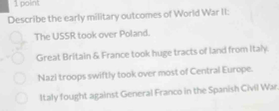 Describe the early military outcomes of World War II:
The USSR took over Poland.
Great Britain & France took huge tracts of land from Italy.
Nazi troops swiftly took over most of Central Europe.
Italy fought against General Franco in the Spanish Civil War.