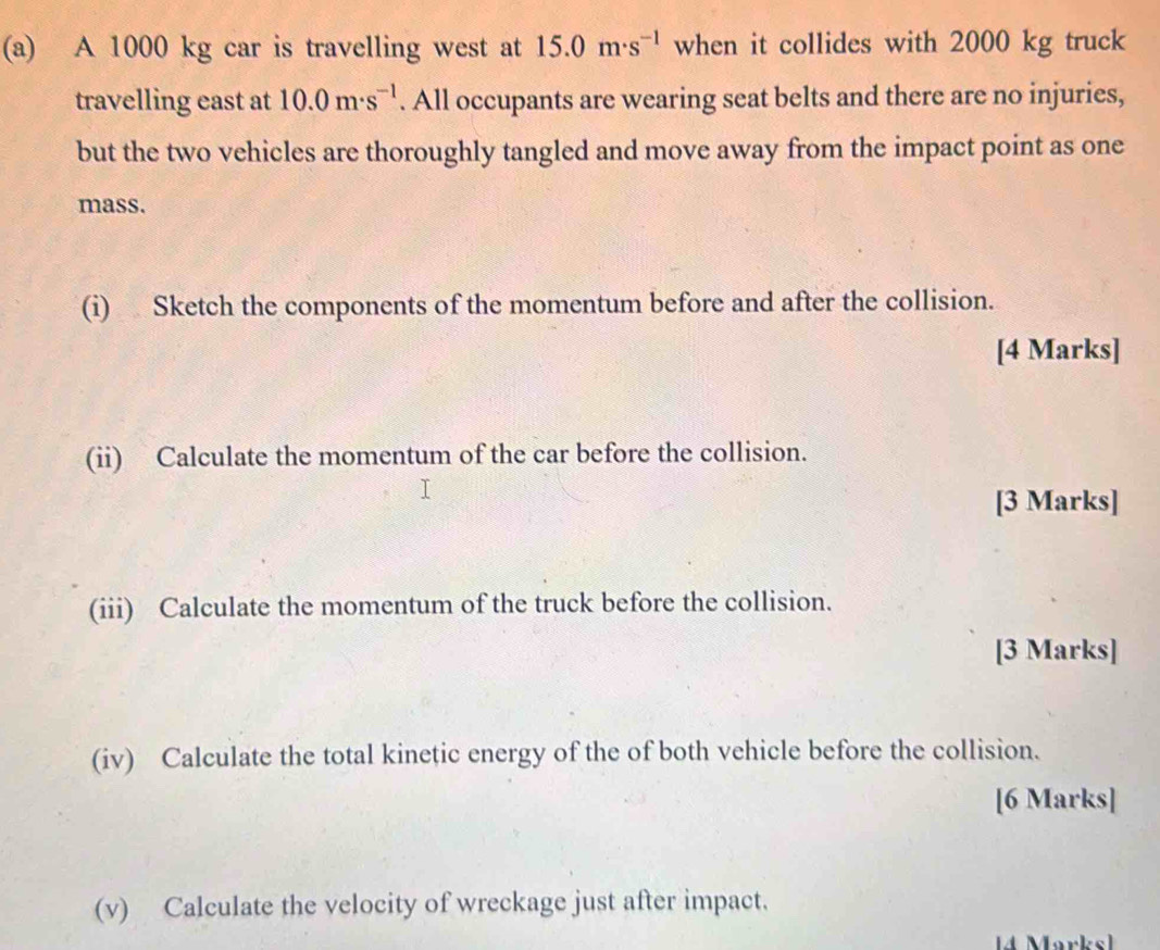 A 1000 kg car is travelling west at 15.0m· s^(-1) when it collides with 2000 kg truck 
travelling east at 10.0m· s^(-1). All occupants are wearing seat belts and there are no injuries, 
but the two vehicles are thoroughly tangled and move away from the impact point as one 
mass. 
(i) Sketch the components of the momentum before and after the collision. 
[4 Marks] 
(ii) Calculate the momentum of the car before the collision. 
[3 Marks] 
(iii) Calculate the momentum of the truck before the collision. 
[3 Marks] 
(iv) Calculate the total kinetic energy of the of both vehicle before the collision. 
[6 Marks] 
(v) Calculate the velocity of wreckage just after impact. 
4 Marksl