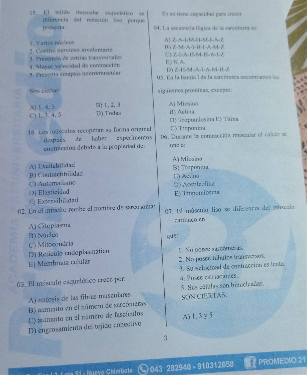 El tejido muscular esquelético se E) no tiene capacidad para crecer
diferencia del músculo liso porque
presenta: 04. La secuencia lógica de la sarcómera es:
J. Varios núcleos A) Z-A-I-M-H-M-I-A-Z
2. Control nervioso involuntario B) Z-M-A-I-H-I-A-M-Z
3. Presencia de estrías transversales
C) Z-I-A-H-M-H-A-I-Z
4. Mayor velocidad de contracción
E) N.A.
5. Presenta sinapsis neuromuscular D) Z-H-M-A-I-A-M-H-Z
05. En la banda 1 de la sarcómera encontramos las
Son ciertas: siguientes proteinas, excepto:
A) 1. 4, 5 B) 1, 2, 3 A) Miosina
C) 1, 3, 4, 5 D) Todas B) Actina
D) Tropomiosina E) Titina
16. Los músculos recuperan su forma original C) Troponina
después de haber experimentos 06. Durante la contracción muscular el calcio se
contracción debido a la propiedad de: une a:
A) Miosina
A) Excitabilidad
B) Troponina
B) Contractibilidad
C) Actina
C) Automatismo
D) Acetilcolina
D) Elasticidad
E) Extensibilidad E) Tropomiosina
02. En el miocito recibe el nombre de sarcosoma: 07. El músculo liso se diferencia del músculo
A) Citoplasma cardíaco en
B) Núcleo que:
C) Mitocondria
D) Retículo endoplasmático 1. No posee sarcómeras.
E) Membrana celular 2. No posee túbulos transversos.
3. Su velocidad de contracción es lenta.
03. El músculo esquelético crece por: 4. Posee estriaciones.
5. Sus células son binucleadas.
A) mitosis de las fibras musculares
SON CIERTAS:
B) aumento en el número de sarcómeras
C) aumento en el número de fascículos
A) 1, 3 y 5
D) engrosamiento del tejido conectivo
3
o   imot 043 282940 - 910312658 PROMEDIO 21