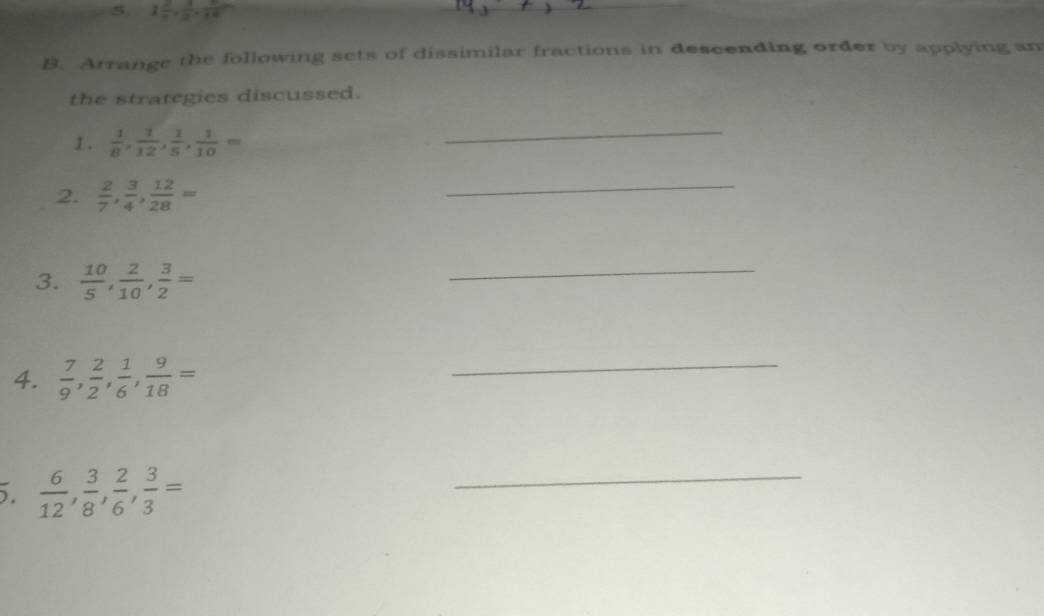 1 2/n ,  3/b ,  6/14 
B. Arrange the following sets of dissimilar fractions in descending order by applying an 
the strategies discussed. 
1.  1/8 ,  1/12 ,  1/5 ,  1/10 =
_ 
2.  2/7 ,  3/4 ,  12/28 =
_ 
3.  10/5 ,  2/10 ,  3/2 =
_ 
4.  7/9 ,  2/2 ,  1/6 ,  9/18 =
_ 
.  6/12 ,  3/8 ,  2/6 ,  3/3 =
_