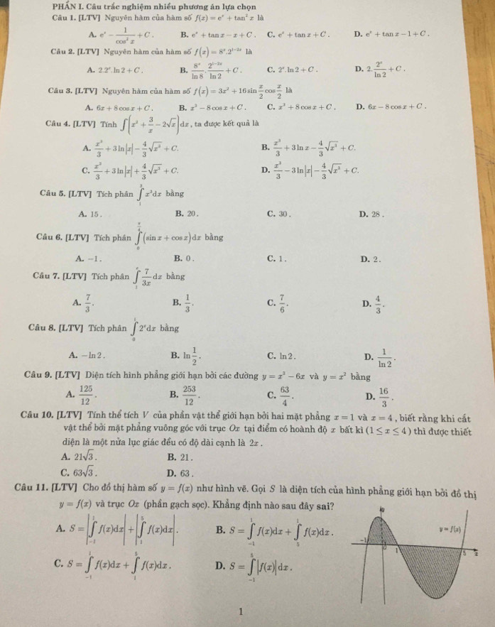 PHẤN I. Câu trắc nghiệm nhiều phương án lựa chọn
Câu 1. [LTV] Nguyên hàm của hàm số f(x)=e^x+tan^2x1d
A. e^x- 1/cos^2x +C. B. e^x+tan x-x+C. C. e^x+tan x+C. D. e^x+tan x-1+C.
Câu 2. [LTV] Nguyên hàm của hàm số f(x)=8^x.2^(1-2x) là
A. 2.2^x.ln 2+C. B.  8^x/ln 8 ·  (2^(1-2x))/ln 2 +C. C. 2^x.ln 2+C. D. 2. 2^x/ln 2 +C.
Câu 3. [LTV] Nguyên hàm của hàm số f(x)=3x^2+16sin  x/2  008  x/2 la
A. 6x+8cos x+C. B. x^3-8cos x+C. C. x^3+8cos x+C. D. 6x-8cos x+C.
Câu 4. [LTV] Tính ∈t (x^2+ 3/x -2sqrt(x)) dz , ta được kết quả là
A.  x^3/3 +3ln |x|- 4/3 sqrt(x^3)+C.  x^3/3 +3ln x- 4/3 sqrt(x^3)+C.
B.
C.  x^3/3 +3ln |x|+ 4/3 sqrt(x^3)+C.  x^3/3 -3ln |x|- 4/3 sqrt(x^3)+C.
D.
Câu 5. [LTV] Tích phân ∈t _a^(3x^3)dx bàng
A. 15 . B. 20 . C. 30 . D. 28 .
Câu 6. [LTV] Tích phân ∈tlimits _0^((frac π)4)(sin x+cos x)dx bàng
A. -1 . B. 0 . C. 1. D. 2 .
Câu 7. [LTV] Tích phân ∈tlimits _1^(efrac 7)3xdx bàng
A.  7/3 .  1/3 . C.  7/6 . D.  4/3 .
B.
Câu 8. [LTV] Tích phân ∈tlimits _0^(12^x)dx bằng
A. - ln 2 . B. ln  1/2 . C. ln 2 . D.  1/ln 2 .
Câu 9. [LTV] Diện tích hình phẳng giới hạn bởi các đường y=x^3-6x và y=x^2 bǎng
A.  125/12 . B.  253/12 . C.  63/4 . D.  16/3 .
Câu 10. [LTV] Tính thể tích V của phần vật thể giới hạn bởi hai mặt phẳng x=1 và x=4 , biết rằng khi cất
vật thể bởi mặt phẳng vuông góc với trục Ox tại điểm có hoành độ x bất kì (1≤ x≤ 4) thì được thiết
diện là một nửa lục giác đều có độ dài cạnh là 2z .
A. 21sqrt(3). B. 21 .
C. 63sqrt(3). D. 63 .
Câu 11. [LTV] Cho đồ thị hàm số y=f(x) như hình vẽ. Gọi S là diện tích của hình phẳng giới hạn bởi đồ thị
y=f(x) và trục Ox (phần gạch sọc). Khẳng định nào sau đây sai?
A. S=|∈tlimits _(-1)^1f(x)dx|+|∈tlimits _1^5f(x)dx|. B. S=∈tlimits _(-1)^1f(x)dx+∈tlimits _5^1f(x)dx.
C. S=∈tlimits _(-1)^1f(x)dx+∈tlimits _1^5f(x)dx. D. S=∈tlimits _(-1)^5|f(x)|dx.
1