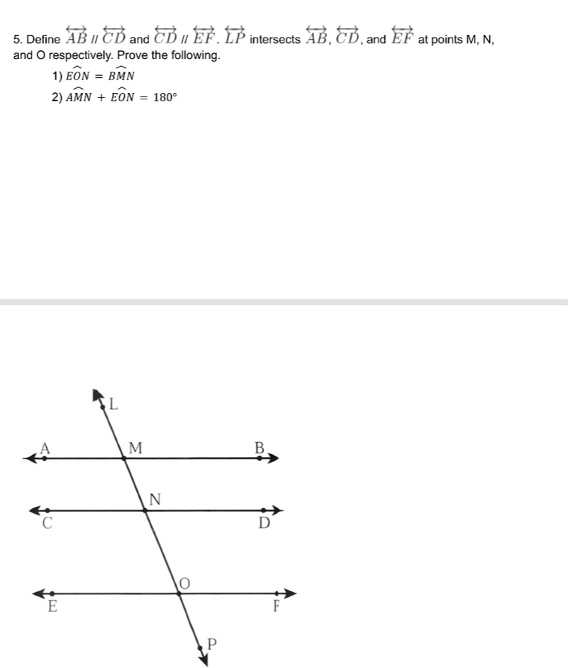 Define overleftrightarrow ABparallel overleftrightarrow CD and overleftrightarrow CDparallel overleftrightarrow EF. overleftrightarrow LP intersects overleftrightarrow AB, overleftrightarrow CD , and overleftrightarrow EF at points M, N, 
and O respectively. Prove the following. 
1) widehat EON=widehat BMN
2) widehat AMN+widehat EON=180°